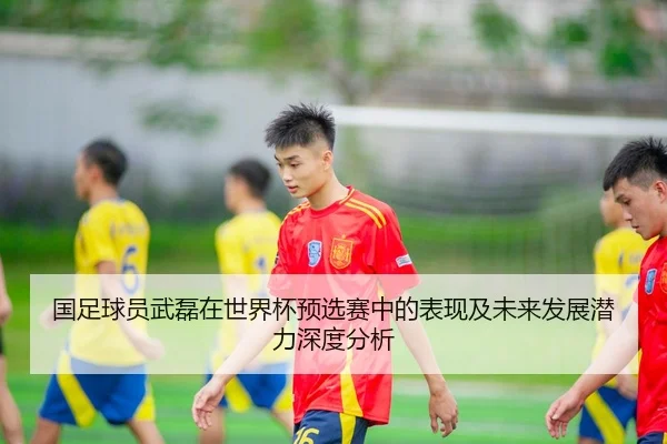 国足球员武磊在世界杯预选赛中的表现及未来发展潜力深度分析 | 168 sports